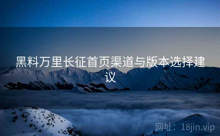 黑料万里长征首页渠道与版本选择建议