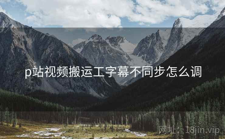 p站视频搬运工字幕不同步怎么调