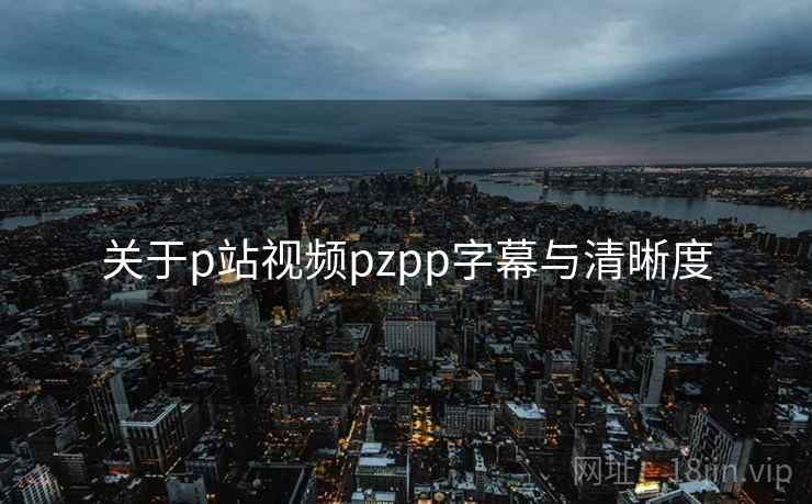 关于p站视频pzpp字幕与清晰度