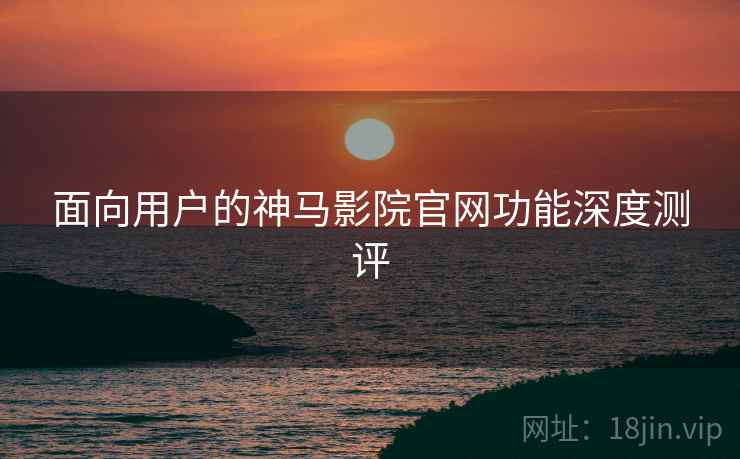 面向用户的神马影院官网功能深度测评